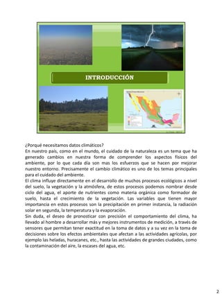 ¿Porqué necesitamos datos climáticos?
En nuestro país, como en el mundo, el cuidado de la naturaleza es un tema que ha
generado cambios en nuestra forma de comprender los aspectos físicos del
ambiente, por lo que cada día son mas los esfuerzos que se hacen por mejorar
nuestro entorno. Precisamente el cambio climático es uno de los temas principales
para el cuidado del ambiente.
El clima influye directamente en el desarrollo de muchos procesos ecológicos a nivel
del suelo, la vegetación y la atmósfera, de estos procesos podemos nombrar desde
ciclo del agua, el aporte de nutrientes como materia orgánica como formador de
suelo, hasta el crecimiento de la vegetación. Las variables que tienen mayor
importancia en estos procesos son la precipitación en primer instancia, la radiación
solar en segunda, la temperatura y la evaporación.
Sin duda, el deseo de pronosticar con precisión el comportamiento del clima, ha
llevado al hombre a desarrollar más y mejores instrumentos de medición, a través de
sensores que permitan tener exactitud en la toma de datos y a su vez en la toma de
decisiones sobre los efectos ambientales que afectan a las actividades agrícolas, por
ejemplo las heladas, huracanes, etc., hasta las actividades de grandes ciudades, como
la contaminación del aire, la escases del agua, etc.
2
 