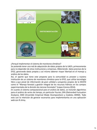 ¿Porqué implementar el sistema de monitoreo climático?
Se pretende tener una red de adquisición de datos propios de la UACh, primeramente
para no depender de otras instituciones y empresas. Obteniendo datos precisos de la
EFEZ, generando datos propios y así mismo obtener mayor libertad en el manejo y
análisis de los datos.
Así, el aporte que tiene este proyecto para la comunidad es proveer a nuestra
Institución de un sistema de monitoreo climático para la EFEZ, que utiliza tecnología
libre y que prevé de información de gran utilidad a proyectos propios de la DICIFO
como el “Manejo forestal y gestión integral de los recursos hídricos en los campos
experimentales de la división de ciencias forestales” (Lopez-Corona 2014).
En cuanto al sistema computacional para el análisis de datos, se incluirán algoritmos
para el análisis de series de tiempo, en particular Fourier, DFA (Detrended Fuctuation
Analysis), EMD (Ensemble Empirical Mode Dcomposition) y modelos ARIMA. Todo
esto con la intención de generar escenarios para implementarlos en una aplicación
web con R-shiny.
5
 