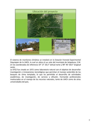 El sistema de monitoreo climático se instalará en la Estación Forestal Experimental
Zoquiapan de la UACh, la cual se ubica al sur este del municipio de Ixtapaluca, E.M.
en las coordenadas de referencia 19° 17' 20.2“ latitud norte y 98° 40' 58.6“ longitud
oeste.
La EFEZ fue creada en 1972 como laboratorio natural con el objetivo de desarrollar
investigación e innovaciones tecnológicas que permitan el manejo sostenible de los
bosques de clima templado, lo que ha permitido el desarrollo de actividades
académicas, de investigación, de servicio y difusión. Formando profesionales
involucrados en el manejo de los recursos naturales, tanto de UACh como de otras
universidades del país.
7
 