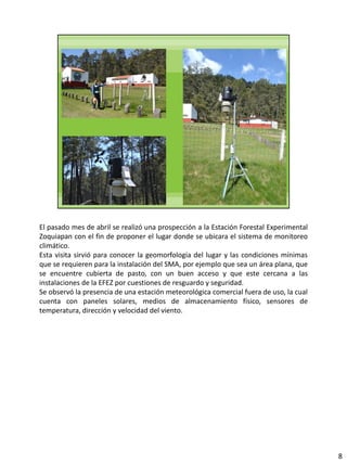 El pasado mes de abril se realizó una prospección a la Estación Forestal Experimental
Zoquiapan con el fin de proponer el lugar donde se ubicara el sistema de monitoreo
climático.
Esta visita sirvió para conocer la geomorfología del lugar y las condiciones mínimas
que se requieren para la instalación del SMA, por ejemplo que sea un área plana, que
se encuentre cubierta de pasto, con un buen acceso y que este cercana a las
instalaciones de la EFEZ por cuestiones de resguardo y seguridad.
Se observó la presencia de una estación meteorológica comercial fuera de uso, la cual
cuenta con paneles solares, medios de almacenamiento físico, sensores de
temperatura, dirección y velocidad del viento.
8
 