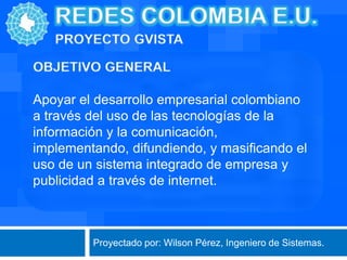 Apoyar el desarrollo empresarial colombiano
a través del uso de las tecnologías de la
información y la comunicación,
implementando, difundiendo, y masificando el
uso de un sistema integrado de empresa y
publicidad a través de internet.

Proyectado por: Wilson Pérez, Ingeniero de Sistemas.

 