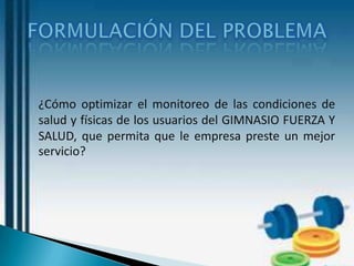 ¿Cómo optimizar el monitoreo de las condiciones de
salud y físicas de los usuarios del GIMNASIO FUERZA Y
SALUD, que permita que le empresa preste un mejor
servicio?
 