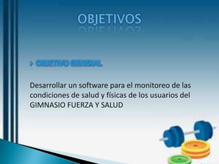    OBJETIVO GENERAL

Desarrollar un software para el monitoreo de las
condiciones de salud y físicas de los usuarios del
GIMNASIO FUERZA Y SALUD
 
