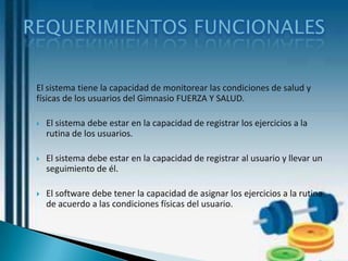El sistema tiene la capacidad de monitorear las condiciones de salud y
físicas de los usuarios del Gimnasio FUERZA Y SALUD.

   El sistema debe estar en la capacidad de registrar los ejercicios a la
    rutina de los usuarios.

   El sistema debe estar en la capacidad de registrar al usuario y llevar un
    seguimiento de él.

   El software debe tener la capacidad de asignar los ejercicios a la rutina
    de acuerdo a las condiciones físicas del usuario.
 