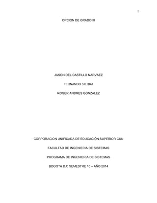 I 
OPCION DE GRADO III 
JASON DEL CASTILLO NARVAEZ 
FERNANDO SIERRA 
ROGER ANDRES GONZALEZ 
CORPORACION UNIFICADA DE EDUCACIÓN SUPERIOR CUN 
FACULTAD DE INGENIERIA DE SISTEMAS 
PROGRAMA DE INGENIERIA DE SISTEMAS 
BOGOTA D.C SEMESTRE 10 – AÑO 2014 
 