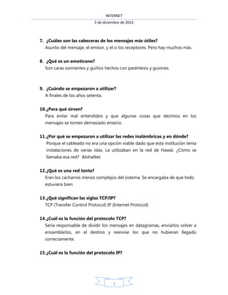 INTERNET
3 de diciembre de 2015
3
7. ¿Cuáles son las cabeceras de los mensajes más útiles?
Asunto del mensaje, el emisor, y el o los receptores. Pero hay muchos más.
8. ¿Qué es un emoticono?
Son caras sonrientes y guiños hechos con paréntesis y guiones.
9. ¿Cuándo se empezaron a utilizar?
A finales de los años setenta.
10.¿Para qué sirven?
Para evitar mal entendidos y que algunas cosas que decimos en los
mensajes se tomen demasiado enserio.
11.¿Por qué se empezaron a utilizar las redes inalámbricas y en dónde?
Porque el cableado no era una opción viable dado que esta institución tenia
instalaciones de varias islas. La utilizaban en la red de Hawái. ¿Cómo se
llamaba esa red? AlohaNet
12.¿Qué es una red tonta?
Eran los cacharros menos complejos del sistema. Se encargaba de que todo
estuviera bien.
13.¿Qué significan las siglas TCP/IP?
TCP (Transfer Control Protocol) IP (Internet Protocol)
14.¿Cuál es la función del protocolo TCP?
Sería responsable de dividir los mensajes en datagramas, enviarlos volver a
ensamblarlos, en el destino y reenviar los que no hubieran llegado
correctamente.
15.¿Cuál es la función del protocolo IP?
 