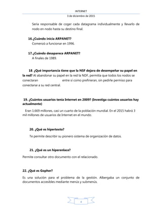 INTERNET
3 de diciembre de 2015
4
Sería responsable de coger cada datagrama individualmente y llevarlo de
nodo en nodo hasta su destino final.
16.¿Cuándo inicia ARPANET?
Comenzó a funcionar en 1996.
17.¿Cuándo desaparece ARPANET?
A finales de 1989.
18. ¿Qué importancia tiene que la NSF dejara de desempeñar su papel en
la red? Al abandonar su papel en la red la NDF, permitía que todos los nodos se
conectaran entre sí como prefirieran, sin pedirle permiso para
conectarse a su red central.
19. ¿Cuántos usuarios tenía Internet en 2009? (Investiga cuántos usuarios hay
actualmente)
Eran 1.669 millones, casi un cuarto de la población mundial. En el 2015 habrá 3
mil millones de usuarios de Internet en el mundo.
20. ¿Qué es hipertexto?
Te permite describir su pionero sistema de organización de datos.
21. ¿Qué es un hiperenlace?
Permite consultar otro documento con el relacionado.
22. ¿Qué es Gopher?
Es una solución para el problema de la gestión. Albergaba un conjunto de
documentos accesibles mediante menús y submenús.
 