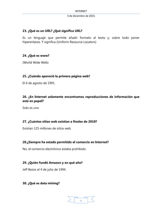INTERNET
3 de diciembre de 2015
5
23. ¿Qué es un URL? ¿Qué significa URL?
Es un lenguaje que permite añadir formato al texto y, sobre todo poner
hiperenlaces. Y significa (Uniform Resource Locators)
24. ¿Qué es www?
(World Wide Web)
25. ¿Cuándo apareció la primera página web?
El 6 de agosto de 1991.
26. ¿En Internet solamente encontramos reproducciones de información que
está en papel?
Solo es uno
27. ¿Cuántos sitios web existían a finales de 2010?
Existían 125 millones de sitios web.
28.¿Siempre ha estado permitido el comercio en Internet?
No, el comercio electrónico estaba prohibido.
29. ¿Quién fundó Amazon y en qué año?
Jeff Bezos el 4 de julio de 1994.
30. ¿Qué es data mining?
 