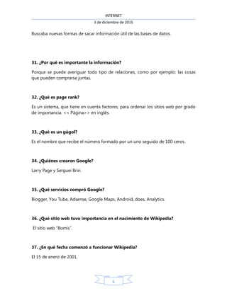 INTERNET
3 de diciembre de 2015
6
Buscaba nuevas formas de sacar información útil de las bases de datos.
31. ¿Por qué es importante la información?
Porque se puede averiguar todo tipo de relaciones, como por ejemplo: las cosas
que pueden comprarse juntas.
32. ¿Qué es page rank?
Es un sistema, que tiene en cuenta factores, para ordenar los sitios web por grado
de importancia. << Página>> en inglés.
33. ¿Qué es un gúgol?
Es el nombre que recibe el número formado por un uno seguido de 100 ceros.
34. ¿Quiénes crearon Google?
Larry Page y Serguei Brin.
35. ¿Qué servicios compró Google?
Biogger, You Tube, Adsense, Google Maps, Android, does, Analytics.
36. ¿Qué sitio web tuvo importancia en el nacimiento de Wikipedia?
El sitio web “Bomis”.
37. ¿En qué fecha comenzó a funcionar Wikipedia?
El 15 de enero de 2001.
 