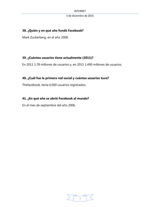 INTERNET
3 de diciembre de 2015
7
38. ¿Quién y en qué año fundó Facebook?
Mark Zuckerberg, en el año 2008.
39. ¿Cuántos usuarios tiene actualmente (2011)?
En 2011 1.78 millones de usuarios y, en 2015 1.490 millones de usuarios.
40. ¿Cuál fue la primera red social y cuántos usuarios tuvo?
Thefacebook, tenía 6.000 usuarios registrados.
41. ¿En qué año se abrió Facebook al mundo?
En el mes de septiembre del año 2006.
 
