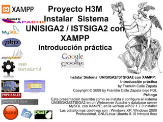 Proyecto H3M
    Instalar Sistema
UNISIGA2 / ISTSIGA2 con
         XAMPP
  Introducción práctica


                Instalar Sistema UNISIGA2/ISTSIGA2 con XAMPP:
                                               Introducción práctica
                                             by Franklin Calle Zapata
                  Copyright © 2009 by Franklin Calle Zapata bajo FDL
                                                              Prólogo
     Esta presentación describe como se instala y configura el sistema
     UNISIGA2/ISTSIGA2 en un Webserver Apache y database server
               MySQL con XAMPP, en la versión win32 1.7.0 installer
          Las plataformas objetivos son : Windows XP, Windows 2000
                    Professional, GNU/Linux Ubuntu 8.10 Intrepid Ibex
 