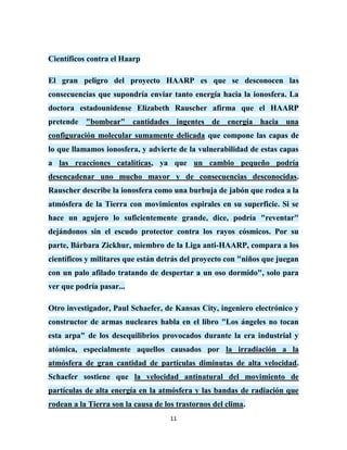 Científicos contra el Haarp

El gran peligro del proyecto HAARP es que se desconocen las
consecuencias que supondría enviar tanto energía hacia la ionosfera. La
doctora estadounidense Elizabeth Rauscher afirma que el HAARP
pretende "bombear" cantidades ingentes de energía hacia una
configuración molecular sumamente delicada que compone las capas de
lo que llamamos ionosfera, y advierte de la vulnerabilidad de estas capas
a las reacciones catalíticas, ya que un cambio pequeño podría
desencadenar uno mucho mayor y de consecuencias desconocidas.
Rauscher describe la ionosfera como una burbuja de jabón que rodea a la
atmósfera de la Tierra con movimientos espirales en su superficie. Si se
hace un agujero lo suficientemente grande, dice, podría "reventar"
dejándonos sin el escudo protector contra los rayos cósmicos. Por su
parte, Bárbara Zickhur, miembro de la Liga anti-HAARP, compara a los
científicos y militares que están detrás del proyecto con "niños que juegan
con un palo afilado tratando de despertar a un oso dormido", solo para
ver que podría pasar...

Otro investigador, Paul Schaefer, de Kansas City, ingeniero electrónico y
constructor de armas nucleares habla en el libro "Los ángeles no tocan
esta arpa" de los desequilibrios provocados durante la era industrial y
atómica, especialmente aquellos causados por la irradiación a la
atmósfera de gran cantidad de partículas diminutas de alta velocidad.
Schaefer sostiene que la velocidad antinatural del movimiento de
partículas de alta energía en la atmósfera y las bandas de radiación que
rodean a la Tierra son la causa de los trastornos del clima.
                                     11
 