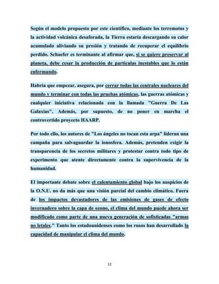 Según el modelo propuesto por este científico, mediante los terremotos y
la actividad volcánica desaforada, la Tierra estaría descargando su calor
acumulado aliviando su presión y tratando de recuperar el equilibrio
perdido. Schaefer es terminante al afirmar que, si se quiere preservar al
planeta, debe cesar la producción de partículas inestables que lo están
enfermando.

Habría que empezar, asegura, por cerrar todas las centrales nucleares del
mundo y terminar con todas las pruebas atómicas, las guerras atómicas y
cualquier iniciativa relacionada con la llamada "Guerra De Las
Galaxias". Además, por supuesto, de no poner en marcha el
controvertido proyecto HAARP.

Por todo ello, los autores de "Los ángeles no tocan esta arpa" lideran una
campaña para salvaguardar la ionosfera. Además, pretenden exigir la
transparencia de los secretos militares y protestar contra todo tipo de
experimento que atente directamente contra la supervivencia de la
humanidad.

El importante debate sobre el calentamiento global bajo los auspicios de
la O.N.U. no da más que una visión parcial del cambio climático. Fuera
de los impactos devastadores de las emisiones de gases de efecto
invernadero sobre la capa de ozono, el clima del mundo puede ahora ser
modificado como parte de una nueva generación de sofisticadas "armas
no letales." Tanto los estadounidenses como los rusos han desarrollado la
capacidad de manipular el clima del mundo.




                                    12
 