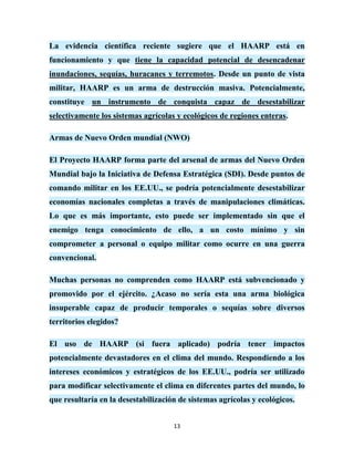 La evidencia científica reciente sugiere que el HAARP está en
funcionamiento y que tiene la capacidad potencial de desencadenar
inundaciones, sequías, huracanes y terremotos. Desde un punto de vista
militar, HAARP es un arma de destrucción masiva. Potencialmente,
constituye un instrumento de conquista capaz de desestabilizar
selectivamente los sistemas agrícolas y ecológicos de regiones enteras.

Armas de Nuevo Orden mundial (NWO)

El Proyecto HAARP forma parte del arsenal de armas del Nuevo Orden
Mundial bajo la Iniciativa de Defensa Estratégica (SDI). Desde puntos de
comando militar en los EE.UU., se podría potencialmente desestabilizar
economías nacionales completas a través de manipulaciones climáticas.
Lo que es más importante, esto puede ser implementado sin que el
enemigo tenga conocimiento de ello, a un costo mínimo y sin
comprometer a personal o equipo militar como ocurre en una guerra
convencional.

Muchas personas no comprenden como HAARP está subvencionado y
promovido por el ejército. ¿Acaso no sería esta una arma biológica
insuperable capaz de producir temporales o sequías sobre diversos
territorios elegidos?

El uso de HAARP (si fuera aplicado) podría tener impactos
potencialmente devastadores en el clima del mundo. Respondiendo a los
intereses económicos y estratégicos de los EE.UU., podría ser utilizado
para modificar selectivamente el clima en diferentes partes del mundo, lo
que resultaría en la desestabilización de sistemas agrícolas y ecológicos.


                                     13
 