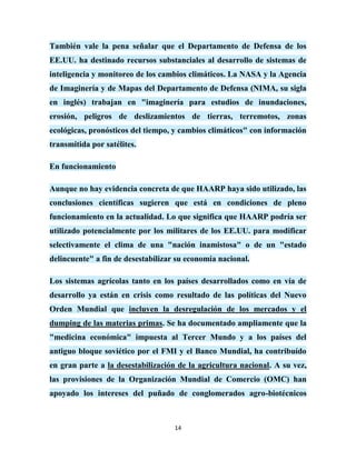 También vale la pena señalar que el Departamento de Defensa de los
EE.UU. ha destinado recursos substanciales al desarrollo de sistemas de
inteligencia y monitoreo de los cambios climáticos. La NASA y la Agencia
de Imaginería y de Mapas del Departamento de Defensa (NIMA, su sigla
en inglés) trabajan en "imaginería para estudios de inundaciones,
erosión, peligros de deslizamientos de tierras, terremotos, zonas
ecológicas, pronósticos del tiempo, y cambios climáticos" con información
transmitida por satélites.

En funcionamiento

Aunque no hay evidencia concreta de que HAARP haya sido utilizado, las
conclusiones científicas sugieren que está en condiciones de pleno
funcionamiento en la actualidad. Lo que significa que HAARP podría ser
utilizado potencialmente por los militares de los EE.UU. para modificar
selectivamente el clima de una "nación inamistosa" o de un "estado
delincuente" a fin de desestabilizar su economía nacional.

Los sistemas agrícolas tanto en los países desarrollados como en vía de
desarrollo ya están en crisis como resultado de las políticas del Nuevo
Orden Mundial que incluyen la desregulación de los mercados y el
dumping de las materias primas. Se ha documentado ampliamente que la
"medicina económica" impuesta al Tercer Mundo y a los países del
antiguo bloque soviético por el FMI y el Banco Mundial, ha contribuído
en gran parte a la desestabilización de la agricultura nacional. A su vez,
las provisiones de la Organización Mundial de Comercio (OMC) han
apoyado los intereses del puñado de conglomerados agro-biotécnicos



                                    14
 