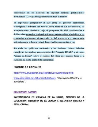 occidentales en su intención de imponer semillas genéticamente
modificadas (GMO) a los agricultores en todo el mundo.

Es importante comprender el lazo entre los procesos económicos,
estratégicos y militares del Nuevo Orden Mundial. En este contexto, las
manipulaciones climáticas bajo el programa HAARP (accidentales o
deliberadas) exacerbarían inevitablemente estos cambios al debilitar a las
economías nacionales, destruyendo la infraestructura y provocando
potencialmente la bancarrota de los agricultores en vastas áreas.

Sin duda los gobiernos nacionales y las Naciones Unidas deberían
considerar las posibles consecuencias del Proyecto HAARP y de otras
"armas no-letales" sobre el cambio del clima que pueden llevar a la
extinción de cierta parte de la humanidad.


Fuente de consulta
http://www.grupoelron.org/secretos/proyectohaarp.htm

www.slideshare.net/lkhume/slideshows: “El proyecto HAARP y la
atmósfera”.



RUIZ LIMON, RAMON

INVESTIGADOR EN CIENCIAS DE LA SALUD, CIENCIAS DE LA
EDUCACION, FILOSOFIA DE LA CIENCIA E INGENIERIA SISMICA Y
ESTRUCTURAL.




                                    15
 