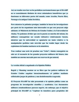 Así, no resulta raro leer en los periódicos norteamericanos que el HAARP
no es esencialmente distintos de otros calentadores ionosféricos que ya
funcionan en diferentes partes del mundo, como Arecibo, Puerto Rico,
Noruega o la antigua Unión Soviética.

Pero mientras la polémica prosigue, también lo hacen las investigaciones
por parte de los organismos más interesados en que este proyecto salga
adelante: el Ministerio de Defensa de Estados Unidos y la Universidad de
Alaska. No podemos olvidar que con la puesta en marcha del mismo, los
militares conseguirían un escudo defensivo relativamente barato,
mientras que la universidad se apuntaría un tanto relativo a la
manipulación geofísica más atrevida que ha tenido lugar desde las
explosiones de bombas nucleares en la atmósfera.

Tras realizar una serie de pruebas con "éxito", Alaska conseguiría no
solo ser el escenario de los grandes proyectos militares del futuro, sino
también un enorme mercado para sus reservas de gas natural.



La versión oficial o engañando a la Opinión Pública

Begich y Manning cuentan en su libro que los poderes militares de
Estados Unidos engañan intencionadamente al público mediante
sofisticados juegos de palabras y una desinformación exagerada.

El Proyecto HAARP ha sido presentado a la opinión pública como un
programa de investigación científica y académica. Los documentos
militares estadounidenses parecen sugerir, sin embargo, que el objetivo
principal de HAARP es "explotar la ionosfera para propósitos del

                                    3
 