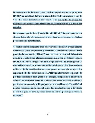 Departamento de Defensa." Sin referirse explícitamente al programa
HAARP, un estudio de la Fuerza Aérea de los EE.UU. menciona el uso de
"modificaciones ionosféricas inducidas" como un medio de alterar los
modelos climáticos así como trastornar las comunicaciones y el radar del
enemigo.

De acuerdo con la Dra. Rosalie Bertell, HAARP forma parte de un
sistema integrado de armamentos, que tiene consecuencias ecológicas
potencialmente devastadoras.

"Se relaciona con cincuenta años de programas intensos y crecientemente
destructivos para comprender y controlar la atmósfera superior. Sería
precipitado no asociar HAARP con la construcción del laboratorio
espacial que está siendo planeado separadamente por los Estados Unidos.
HAARP es parte integral de una larga historia de investigación y
desarrollo espacial de naturaleza militar deliberada. Las implicaciones
militares de la combinación de estos proyectos son alarmantes... La
capacidad de la combinación HAARP/Spacelab/cohete espacial de
producir cantidades muy grandes de energía, comparable a una bomba
atómica, en cualquier parte de la tierra por medio de haces de láser y
partículas, es aterradora. El proyecto será probablemente "vendido" al
público como un escudo espacial contra la entrada de armas al territorio
nacional o, para los más ingenuos, como un sistema para reparar la capa
de ozono".




                                   4
 