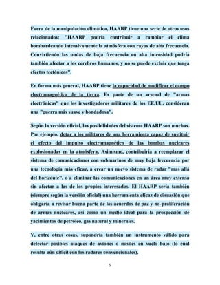 Fuera de la manipulación climática, HAARP tiene una serie de otros usos
relacionados:   "HAARP      podría    contribuir    a   cambiar   el   clima
bombardeando intensivamente la atmósfera con rayos de alta frecuencia.
Convirtiendo las ondas de baja frecuencia en alta intensidad podría
también afectar a los cerebros humanos, y no se puede excluir que tenga
efectos tectónicos".

En forma más general, HAARP tiene la capacidad de modificar el campo
electromagnético de la tierra. Es parte de un arsenal de "armas
electrónicas" que los investigadores militares de los EE.UU. consideran
una "guerra más suave y bondadosa".

Según la versión oficial, las posibilidades del sistema HAARP son muchas.
Por ejemplo, dotar a los militares de una herramienta capaz de sustituir
el efecto del impulso electromagnético de las bombas nucleares
explosionadas en la atmósfera. Asimismo, contribuiría a reemplazar el
sistema de comunicaciones con submarinos de muy baja frecuencia por
una tecnología más eficaz, a crear un nuevo sistema de radar "mas allá
del horizonte", o a eliminar las comunicaciones en un área muy extensa
sin afectar a las de los propios interesados. El HAARP sería también
(siempre según la versión oficial) una herramienta eficaz de disuasión que
obligaría a revisar buena parte de los acuerdos de paz y no-proliferación
de armas nucleares, así como un medio ideal para la prospección de
yacimientos de petróleo, gas natural y minerales.

Y, entre otras cosas, supondría también un instrumento válido para
detectar posibles ataques de aviones o misiles en vuelo bajo (lo cual
resulta aún difícil con los radares convencionales).

                                     5
 
