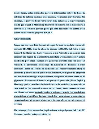Desde luego, estas utilidades parecen interesantes sobre la base de
políticas de defensa nacional que, además, resultarían muy baratas. Sin
embargo, el proyecto tiene "otra cara" muy peligrosa, y es precisamente
ésta la que Begich y Mannning describen en su libro con el fin de darla a
conocer a la opinión pública para que ésta reaccione en contra de la
puesta en marcha del proyecto HAARP.

Peligro inminente

Parece ser que son doce las patentes que forman la médula espinal del
proyecto HAARP. Una de ellas, la número 4.686.605, del físico texano
Bernard Eastlund, que hace referencia a un "método y un equipo para
cambiar una región de la atmósfera, ionosfera y/o magnetósfera", estuvo
clasificada por orden expresa del gobierno durante todo un año. En
realidad, el calentador ionosférico de Eastlund es diferente a otros
conocidos hasta la fecha: la radiación de radiofrecuencias (RF) se
concentra y enfoca en un punto de la ionosfera, consiguiendo proyectar
una cantidad de energía sin precedentes, que puede alcanzar hasta los 10
gigavatios. La enorme diferencia de potencial generada (dicen Begich y
Manning) podría cambiar e incluso desplazar la ionósfera, provocando un
caos total en las comunicaciones de la tierra, tanto terrestres como
marítimas. Así como destruir misiles o aviones, cambiar las condiciones
atmosféricas al modificar la absorción de los rayos solares y aumentar las
concentraciones de ozono, nitrógeno e incluso afectar negativamente al
cerebro.

Sin embargo, éstas no son las implicaciones más peligrosas del HAARP.
Hay otras muchas más graves todavía.

                                    6
 