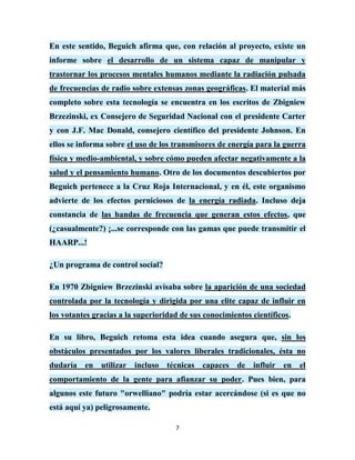 En este sentido, Beguich afirma que, con relación al proyecto, existe un
informe sobre el desarrollo de un sistema capaz de manipular y
trastornar los procesos mentales humanos mediante la radiación pulsada
de frecuencias de radio sobre extensas zonas geográficas. El material más
completo sobre esta tecnología se encuentra en los escritos de Zbigniew
Brzezinski, ex Consejero de Seguridad Nacional con el presidente Carter
y con J.F. Mac Donald, consejero científico del presidente Johnson. En
ellos se informa sobre el uso de los transmisores de energía para la guerra
física y medio-ambiental, y sobre cómo pueden afectar negativamente a la
salud y el pensamiento humano. Otro de los documentos descubiertos por
Beguich pertenece a la Cruz Roja Internacional, y en él, este organismo
advierte de los efectos perniciosos de la energía radiada. Incluso deja
constancia de las bandas de frecuencia que generan estos efectos, que
(¿casualmente?) ¡...se corresponde con las gamas que puede transmitir el
HAARP...!

¿Un programa de control social?

En 1970 Zbigniew Brzezinski avisaba sobre la aparición de una sociedad
controlada por la tecnología y dirigida por una elite capaz de influir en
los votantes gracias a la superioridad de sus conocimientos científicos.

En su libro, Beguich retoma esta idea cuando asegura que, sin los
obstáculos presentados por los valores liberales tradicionales, ésta no
dudaría en utilizar incluso técnicas capaces de influir en el
comportamiento de la gente para afianzar su poder. Pues bien, para
algunos este futuro "orwelliano" podría estar acercándose (si es que no
está aquí ya) peligrosamente.

                                     7
 