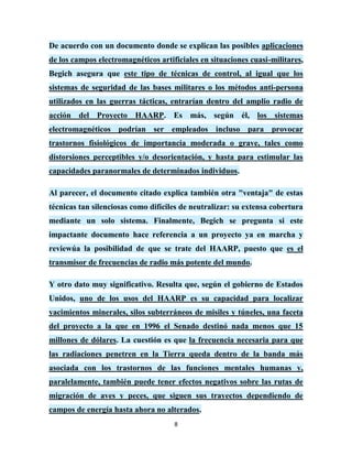 De acuerdo con un documento donde se explican las posibles aplicaciones
de los campos electromagnéticos artificiales en situaciones cuasi-militares,
Begich asegura que este tipo de técnicas de control, al igual que los
sistemas de seguridad de las bases militares o los métodos anti-persona
utilizados en las guerras tácticas, entrarían dentro del amplio radio de
acción del Proyecto HAARP. Es más, según él, los sistemas
electromagnéticos podrían ser empleados incluso para provocar
trastornos fisiológicos de importancia moderada o grave, tales como
distorsiones perceptibles y/o desorientación, y hasta para estimular las
capacidades paranormales de determinados individuos.

Al parecer, el documento citado explica también otra "ventaja" de estas
técnicas tan silenciosas como difíciles de neutralizar: su extensa cobertura
mediante un solo sistema. Finalmente, Begich se pregunta si este
impactante documento hace referencia a un proyecto ya en marcha y
reviewúa la posibilidad de que se trate del HAARP, puesto que es el
transmisor de frecuencias de radio más potente del mundo.

Y otro dato muy significativo. Resulta que, según el gobierno de Estados
Unidos, uno de los usos del HAARP es su capacidad para localizar
yacimientos minerales, silos subterráneos de misiles y túneles, una faceta
del proyecto a la que en 1996 el Senado destinó nada menos que 15
millones de dólares. La cuestión es que la frecuencia necesaria para que
las radiaciones penetren en la Tierra queda dentro de la banda más
asociada con los trastornos de las funciones mentales humanas y,
paralelamente, también puede tener efectos negativos sobre las rutas de
migración de aves y peces, que siguen sus trayectos dependiendo de
campos de energía hasta ahora no alterados.
                                     8
 