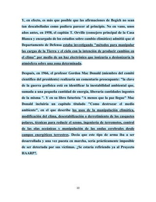 Y, en efecto, es más que posible que las afirmaciones de Begich no sean
tan descabelladas como pudiera parecer al principio. No en vano, unos
años antes, en 1958, el capitán T. Orville (consejero principal de la Casa
Blanca y encargado de los estudios sobre cambio climático) admitió que el
Departamento de Defensa estaba investigando "métodos para manipular
las cargas de la Tierra y el cielo con la intención de producir cambios en
el clima" por medio de un haz electrónico que ionizaría o desionizaría la
atmósfera sobre una zona determinada.

Después, en 1966, el profesor Gordon Mac Donald (miembro del comité
científico del presidente) realizaría un comentario preocupante: "la clave
de la guerra geofísica está en identificar la inestabilidad ambiental que,
sumada a una pequeña cantidad de energía, liberaría cantidades ingentes
de la misma ". Y en su libro futurista "A menos que la paz llegue" Mac
Donald incluiría un capítulo titulado "Como destrozar el medio
ambiente", en el que describe los usos de la manipulación climática,
modificación del clima, desestabilización o derretimiento de los casquetes
polares, técnicas para reducir el ozono, ingeniería de terremotos, control
de las olas oceánicas y manipulación de las ondas cerebrales desde
campos energéticos terrestres. Decía que este tipo de arma iba a ser
desarrollada y una vez puesta en marcha, sería prácticamente imposible
de ser detectada por sus víctimas. ¿Se estaría refiriendo ya al Proyecto
HAARP?.




                                    10
 