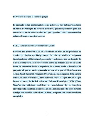 El Proyecto Haarp o la tierra en peligro


El proyecto es tan controvertido como peligroso. Sus defensores aducen
un sinfín de ventajas de carácter científico, geofísico y militar, pero sus
detractores están convencidos de que podrían tener consecuencias
catastróficas para nuestro planeta.



UDEC (Universidad de Concepción de Chile)

La carta fue publicada el 20 de Noviembre de 1994 en un periódico de
Alaska: el Anchorage Daily News. En ella se aludía a peligrosas
investigaciones militares (probablemente relacionadas con un invento de
Nikola Tesla) en el transcurso de las cuales se habrían estado enviando
haces de partículas desde la superficie de la tierra hacia la ionosfera. El
proyecto al que se hacía referencia no era otro que el High-frequency
Active Aural Research Program (Programa de investigación de la aurora
activa de alta frecuencia), más conocido bajo la sigla HAARP, que
formaría parte de la Iniciativa de Defensa Estratégica (SDI) ("Star
Wars".) Su objetivo: modificar las condiciones de la ionosfera
introduciendo cambios químicos en su composición (lo que llevaría
consigo un cambio climático), o bien bloquear las comunicaciones
mundiales.




                                      1
 