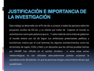 JUSTIFICACIÓN E IMPORTANCIA DE LA INVESTIGACIÓNEste trabajo se desarrolla con el fin de dar a conocer a todas las persona sobre los proyectos ocultos de EE.UU. y su interés por tratar de  imponer al mundo su autoritarismo como país potencia que es.  Y sobre todo de cómo trata de gobernar  al mundo entero con tal de lograr sus ambiciosas pretensiones políticas y económicas motivo por el cual tenemos los algunos acontecimientos como los terremotos de Japón, Chile y Haití y sin descartar que las ultimas pruebas hechas por HAARP han influido en el cambio climático . si estas estas armas meteorológicas no son utilizadas adecuadamente podrían ocasionar la autodestrucción del planeta  sin que las personas tengan conocimiento del por que sucedió esto.