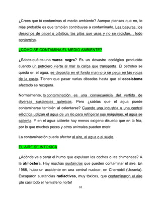 ¿Crees que tú contaminas el medio ambiente? Aunque pienses que no, lo
más probable es que también contribuyas a contaminarlo. Las basuras, los
desechos de papel o plástico, las pilas que usas y no se reciclan… todo
contamina.

¿CÓMO SE CONTAMINA EL MEDIO AMBIENTE?

¿Sabes qué es una marea negra? Es un desastre ecológico producido
cuando un petrolero vierte al mar la carga que transporta. El petróleo se
queda en el agua, se deposita en el fondo marino o se pega en las rocas
de la costa. Tienen que pasar varias décadas hasta que el ecosistema
afectado se recupera.

Normalmente, la contaminación es una consecuencia del vertido de
diversas sustancias químicas. Pero ¿sabías que el agua puede
contaminarse también al calentarse? Cuando una industria o una central
eléctrica utilizan el agua de un río para refrigerar sus máquinas, el agua se
calienta. Y en el agua caliente hay menos oxígeno disuelto que en la fría,
por lo que muchos peces y otros animales pueden morir.

La contaminación puede afectar al aire, al agua o al suelo.

EL AIRE SE INTOXICA

¿Adónde va a parar el humo que expulsan los coches o las chimeneas? A
la atmósfera. Hay muchas sustancias que pueden contaminar el aire. En
1986, hubo un accidente en una central nuclear, en Chernóbil (Ucrania).
Escaparon sustancias radiactivas, muy tóxicas, que contaminaron el aire
¡de casi todo el hemisferio norte!
                                     10
 