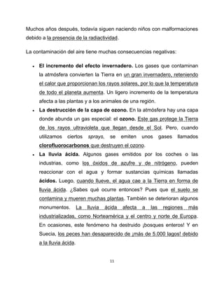 Muchos años después, todavía siguen naciendo niños con malformaciones
debido a la presencia de la radiactividad.

La contaminación del aire tiene muchas consecuencias negativas:

     El incremento del efecto invernadero. Los gases que contaminan
      la atmósfera convierten la Tierra en un gran invernadero, reteniendo
      el calor que proporcionan los rayos solares, por lo que la temperatura
      de todo el planeta aumenta. Un ligero incremento de la temperatura
      afecta a las plantas y a los animales de una región.
     La destrucción de la capa de ozono. En la atmósfera hay una capa
      donde abunda un gas especial: el ozono. Este gas protege la Tierra
      de los rayos ultravioleta que llegan desde el Sol. Pero, cuando
      utilizamos   ciertos      sprays,     se    emiten   unos      gases   llamados
      clorofluorocarbonos que destruyen el ozono.
     La lluvia ácida. Algunos gases emitidos por los coches o las
      industrias, como los óxidos de azufre y de nitrógeno, pueden
      reaccionar con el agua y formar sustancias químicas llamadas
      ácidos. Luego, cuando llueve, el agua cae a la Tierra en forma de
      lluvia ácida. ¿Sabes qué ocurre entonces? Pues que el suelo se
      contamina y mueren muchas plantas. También se deterioran algunos
      monumentos.          La   lluvia    ácida   afecta   a   las    regiones   más
      industrializadas, como Norteamérica y el centro y norte de Europa.
      En ocasiones, este fenómeno ha destruido ¡bosques enteros! Y en
      Suecia, los peces han desaparecido de ¡más de 5.000 lagos! debido
      a la lluvia ácida.


                                            11
 