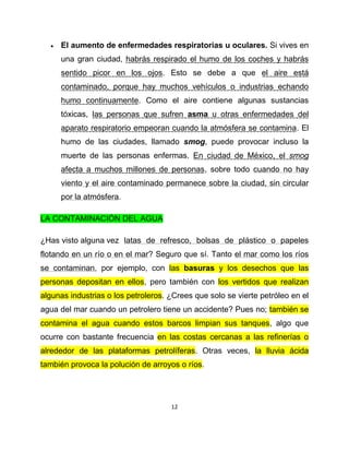    El aumento de enfermedades respiratorias u oculares. Si vives en
      una gran ciudad, habrás respirado el humo de los coches y habrás
      sentido picor en los ojos. Esto se debe a que el aire está
      contaminado, porque hay muchos vehículos o industrias echando
      humo continuamente. Como el aire contiene algunas sustancias
      tóxicas, las personas que sufren asma u otras enfermedades del
      aparato respiratorio empeoran cuando la atmósfera se contamina. El
      humo de las ciudades, llamado smog, puede provocar incluso la
      muerte de las personas enfermas. En ciudad de México, el smog
      afecta a muchos millones de personas, sobre todo cuando no hay
      viento y el aire contaminado permanece sobre la ciudad, sin circular
      por la atmósfera.

LA CONTAMINACIÓN DEL AGUA

¿Has visto alguna vez latas de refresco, bolsas de plástico o papeles
flotando en un río o en el mar? Seguro que sí. Tanto el mar como los ríos
se contaminan, por ejemplo, con las basuras y los desechos que las
personas depositan en ellos, pero también con los vertidos que realizan
algunas industrias o los petroleros. ¿Crees que solo se vierte petróleo en el
agua del mar cuando un petrolero tiene un accidente? Pues no; también se
contamina el agua cuando estos barcos limpian sus tanques, algo que
ocurre con bastante frecuencia en las costas cercanas a las refinerías o
alrededor de las plataformas petrolíferas. Otras veces, la lluvia ácida
también provoca la polución de arroyos o ríos.




                                     12
 