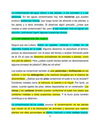La contaminación del agua afecta a las plantas, a los animales y a las
personas. En las aguas contaminadas hay más bacterias que pueden
producir sustancias tóxicas, que luego sirven de alimento a las plantas, a
los peces y a otros animales. Si observas algún pescado, ¿crees que
notarás si está contaminado? No, pero si ese pescado vivió en aguas con
polución, podríamos ingerir algunas sustancias tóxicas.

LA CONTAMINACIÓN DEL SUELO

Seguro que ves a diario restos de papeles, cartones o colillas de los
cigarrillos tirados en el suelo. Algunos desechos no perjudican al terreno,
porque se descomponen con el paso del tiempo y acaban formando parte
de él. Es el caso de desechos procedentes de animales o plantas, como
una piel de plátano. Pero ¿sabes cuánto tiempo tardan en descomponerse
algunos envases de plástico? ¡Más de mil años!

Los suelos se contaminan también al usar pesticidas y fertilizantes en los
cultivos, o con los detergentes y los residuos recogidos por el sistema de
alcantarillado. ¿Sabías que las pilas contaminan el suelo si no se reciclan?
Contienen metales como el mercurio, el cadmio o el níquel. Por tanto, ya
sabes, cuando agotes las pilas, debes depositarlas en un contenedor. Las
minas y las canteras también pueden contaminar el suelo con restos que
contienen metales u otras sustancias nocivas. Y la lluvia ácida también
contribuye a su deterioro..

La contaminación de los suelos provoca la contaminación de las plantas
que crecen en él o la intoxicación de animales y personas que ingieren
plantas con altos porcentajes de plomo, mercurio u otros metales tóxicos.
                                     13
 