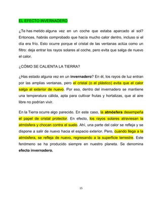 EL EFECTO INVERNADERO

¿Te has metido alguna vez en un coche que estaba aparcado al sol?
Entonces, habrás comprobado que hacía mucho calor dentro, incluso si el
día era frío. Esto ocurre porque el cristal de las ventanas actúa como un
filtro: deja entrar los rayos solares al coche, pero evita que salga de nuevo
el calor.

¿CÓMO SE CALIENTA LA TIERRA?

¿Has estado alguna vez en un invernadero? En él, los rayos de luz entran
por las amplias ventanas, pero el cristal (o el plástico) evita que el calor
salga al exterior de nuevo. Por eso, dentro del invernadero se mantiene
una temperatura cálida, apta para cultivar frutas y hortalizas, que al aire
libre no podrían vivir.

En la Tierra ocurre algo parecido. En este caso, la atmósfera desempeña
el papel de cristal protector. En efecto, los rayos solares atraviesan la
atmósfera y chocan contra el suelo. Ahí, una parte del calor se refleja y se
dispone a salir de nuevo hacia el espacio exterior. Pero, cuando llega a la
atmósfera, se refleja de nuevo, regresando a la superficie terrestre. Este
fenómeno se ha producido siempre en nuestro planeta. Se denomina
efecto invernadero.




                                     15
 