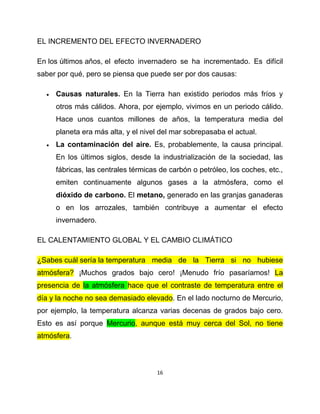 EL INCREMENTO DEL EFECTO INVERNADERO

En los últimos años, el efecto invernadero se ha incrementado. Es difícil
saber por qué, pero se piensa que puede ser por dos causas:

     Causas naturales. En la Tierra han existido periodos más fríos y
      otros más cálidos. Ahora, por ejemplo, vivimos en un periodo cálido.
      Hace unos cuantos millones de años, la temperatura media del
      planeta era más alta, y el nivel del mar sobrepasaba el actual.
     La contaminación del aire. Es, probablemente, la causa principal.
      En los últimos siglos, desde la industrialización de la sociedad, las
      fábricas, las centrales térmicas de carbón o petróleo, los coches, etc.,
      emiten continuamente algunos gases a la atmósfera, como el
      dióxido de carbono. El metano, generado en las granjas ganaderas
      o en los arrozales, también contribuye a aumentar el efecto
      invernadero.

EL CALENTAMIENTO GLOBAL Y EL CAMBIO CLIMÁTICO

¿Sabes cuál sería la temperatura media de la Tierra si no hubiese
atmósfera? ¡Muchos grados bajo cero! ¡Menudo frío pasaríamos! La
presencia de la atmósfera hace que el contraste de temperatura entre el
día y la noche no sea demasiado elevado. En el lado nocturno de Mercurio,
por ejemplo, la temperatura alcanza varias decenas de grados bajo cero.
Esto es así porque Mercurio, aunque está muy cerca del Sol, no tiene
atmósfera.



                                      16
 
