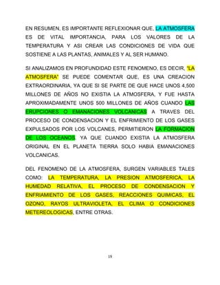 EN RESUMEN, ES IMPORTANTE REFLEXIONAR QUE, LA ATMOSFERA
ES   DE   VITAL    IMPORTANCIA,       PARA   LOS     VALORES   DE   LA
TEMPERATURA Y ASI CREAR LAS CONDICIONES DE VIDA QUE
SOSTIENE A LAS PLANTAS, ANIMALES Y AL SER HUMANO.

SI ANALIZAMOS EN PROFUNDIDAD ESTE FENOMENO, ES DECIR, “LA
ATMOSFERA” SE PUEDE COMENTAR QUE, ES UNA CREACION
EXTRAORDINARIA, YA QUE SI SE PARTE DE QUE HACE UNOS 4,500
MILLONES DE AÑOS NO EXISTIA LA ATMOSFERA, Y FUE HASTA
APROXIMADAMENTE UNOS 500 MILLONES DE AÑOS CUANDO LAS
ERUPCIONES O EMANACIONES VOLCANICAS A TRAVES DEL
PROCESO DE CONDENSACION Y EL ENFRIMIENTO DE LOS GASES
EXPULSADOS POR LOS VOLCANES, PERMITIERON LA FORMACION
DE LOS OCEANOS. YA QUE CUANDO EXISTIA LA ATMOSFERA
ORIGINAL EN EL PLANETA TIERRA SOLO HABIA EMANACIONES
VOLCANICAS.

DEL FENOMENO DE LA ATMOSFERA, SURGEN VARIABLES TALES
COMO:     LA    TEMPERATURA,     LA    PRESION       ATMOSFERICA,   LA
HUMEDAD        RELATIVA,   EL   PROCESO      DE    CONDENSACION     Y
ENFRIAMIENTO DE LOS GASES, REACCIONES QUIMICAS, EL
OZONO,    RAYOS     ULTRAVIOLETA,      EL    CLIMA    O   CONDICIONES
METEREOLOGICAS, ENTRE OTRAS.




                                  19
 