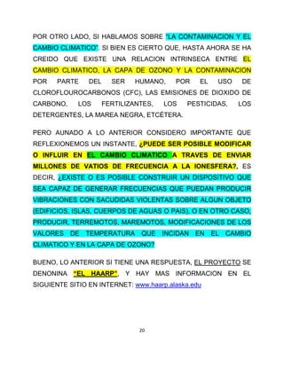 POR OTRO LADO, SI HABLAMOS SOBRE “LA CONTAMINACION Y EL
CAMBIO CLIMATICO”. SI BIEN ES CIERTO QUE, HASTA AHORA SE HA
CREIDO QUE EXISTE UNA RELACION INTRINSECA ENTRE EL
CAMBIO CLIMATICO, LA CAPA DE OZONO Y LA CONTAMINACION
POR    PARTE    DEL     SER    HUMANO,    POR     EL    USO    DE
CLOROFLOUROCARBONOS (CFC), LAS EMISIONES DE DIOXIDO DE
CARBONO,     LOS      FERTILIZANTES,   LOS   PESTICIDAS,      LOS
DETERGENTES, LA MAREA NEGRA, ETCÉTERA.

PERO AUNADO A LO ANTERIOR CONSIDERO IMPORTANTE QUE
REFLEXIONEMOS UN INSTANTE, ¿PUEDE SER POSIBLE MODIFICAR
O INFLUIR EN EL CAMBIO CLIMATICO A TRAVES DE ENVIAR
MILLONES DE VATIOS DE FRECUENCIA A LA IONESFERA?, ES
DECIR, ¿EXISTE O ES POSIBLE CONSTRUIR UN DISPOSITIVO QUE
SEA CAPAZ DE GENERAR FRECUENCIAS QUE PUEDAN PRODUCIR
VIBRACIONES CON SACUDIDAS VIOLENTAS SOBRE ALGUN OBJETO
(EDIFICIOS, ISLAS, CUERPOS DE AGUAS O PAIS), O EN OTRO CASO,
PRODUCIR, TERREMOTOS, MAREMOTOS, MODIFICACIONES DE LOS
VALORES    DE   TEMPERATURA     QUE    INCIDAN   EN    EL   CAMBIO
CLIMATICO Y EN LA CAPA DE OZONO?

BUENO, LO ANTERIOR SI TIENE UNA RESPUESTA, EL PROYECTO SE
DENONINA “EL HAARP”, Y HAY MAS INFORMACION EN EL
SIGUIENTE SITIO EN INTERNET: www.haarp.alaska.edu




                                20
 