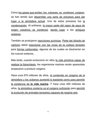 Como los gases que emiten los volcanes no contienen oxígeno,
se han tenido que desarrollar una serie de procesos para dar
lugar a la atmósfera actual. Uno de estos procesos fue la
condensación. Al enfriarse, la mayor parte del vapor de agua de
origen volcánico se condensó, dando lugar a los antiguos
océanos.

También se produjeron reacciones químicas. Parte del dióxido de
carbono debió reaccionar con las rocas de la corteza terrestre
para formar carbonatos, algunos de los cuales se disolverían en
los nuevos océanos.

Más tarde, cuando evolucionó en ellos la vida primitiva capaz de
realizar la fotosíntesis, los organismos marinos recién aparecidos
empezaron a producir oxígeno.

Hace unos 570 millones de años, el contenido en oxígeno de la
atmósfera y los océanos aumentó lo bastante como para permitir
la existencia de la vida marina. Y hace unos 400 millones de
años, la atmósfera contenía ya el oxígeno suficiente para permitir
la evolución de animales terrestres capaces de respirar aire.




                                 4
 