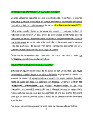 ¿POR QUÉ DESAPARECE LA CAPA DE OZONO?

Cuando utilizamos aparatos de aire acondicionado, frigoríficos o algunos
productos químicos envasados en sprays, emitimos a la atmósfera diversos
productos químicos contaminantes, llamados clorofluorocarbonos (CFC).

Estos gases pueden llegar a la capa de ozono y, cuando reciben la
radiación solar, liberan un gas: cloro. El cloro puede combinarse con las
partículas de ozono, destruyéndolas y formando oxígeno corriente, como el
que respiramos. A veces, una sola partícula contaminante puede destruir
¡100.000 partículas de ozono! Por tanto, cantidades pequeñas de CFC
pueden causar un gran daño en la capa de ozono.

Otras sustancias que también destruyen la capa de ozono son los
fertilizantes empleados en la agricultura.

¿QUÉ PASA SI DESAPARECE EL OZONO?

Si haces un agujero en el cristal de tus gafas de sol, ¿qué pasa? Los rayos
ultravioletas pueden llegar a tus ojos y dañarlos. Algo parecido ocurre con
la capa de ozono. Si desapareciera el ozono, los rayos solares llegarían
hasta el suelo con toda su potencia, sin filtrarse. Llegarían también las
radiaciones ultravioletas, que causan enfermedades en la vista
(cataratas, por ejemplo), cáncer de piel o alteraciones en los seres vivos
recién nacidos. ¡Basta con que desaparezca el uno por ciento del ozono
para que las consecuencias sobre la salud de las personas sean fácilmente
apreciables!

Por tanto, es necesario conservar esta capa de ozono en la atmósfera.
                                     8
 