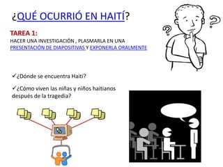 ¿QUÉ OCURRIÓ EN HAITÍ?
TAREA 1:
HACER UNA INVESTIGACIÓN , PLASMARLA EN UNA
PRESENTACIÓN DE DIAPOSITIVAS Y EXPONERLA ORALMENTE




¿Dónde se encuentra Haití?
¿Cómo viven las niñas y niños haitianos
después de la tragedia?
 
