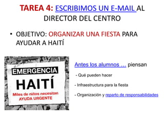 TAREA 4: ESCRIBIMOS UN E-MAIL AL
         DIRECTOR DEL CENTRO
• OBJETIVO: ORGANIZAR UNA FIESTA PARA
  AYUDAR A HAITÍ

                  Antes los alumnos … piensan
                   - Qué pueden hacer

                  - Infraestructura para la fiesta

                  - Organización y reparto de responsabilidades
 