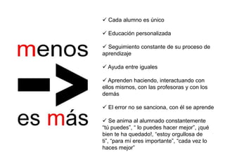  Cada alumno es único

 Educación personalizada

 Seguimiento constante de su proceso de
aprendizaje

 Ayuda entre iguales

 Aprenden haciendo, interactuando con
ellos mismos, con las profesoras y con los
demás

 El error no se sanciona, con él se aprende

 Se anima al alumnado constantemente
“tú puedes”, “ lo puedes hacer mejor”, ¡qué
bien te ha quedado!, “estoy orgullosa de
ti”, “para mí eres importante”, “cada vez lo
haces mejor”
 