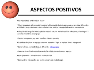 ASPECTOS POSITIVOS
 Ha mejorado el ambiente en el aula

 Alumnos-as que, a lo largo del curso no habían casi trabajado, comenzaron a realizar diferentes
actividades, se presentaban como voluntarios e, incluso, han ayudado a otros compañeros

 La ayuda entre iguales ha surgido de manera natural. Han tenido que esforzarse para integrar a
todos los miembros en el grupo

 Hemos conseguido que lean, escriban, hablen, piensen

 Cuando trabajaban en equipo cada uno aportaba "algo" al equipo. Ayuda intergrupal

 Son creativos, hemos trabajado diferentes inteligencias

 La autoestima de algunos claramente ha subido, se sienten más seguros

 Han aprendido a autoevaluarse y coevaluarse

 Se muestran interesados por continuar con esta metodología
 