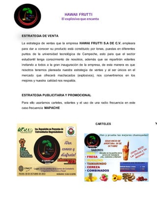 HAWAII FRUTTI
El explosivoque encanta
ESTRATEGIA DE VENTA
La estrategia de ventas que la empresa HAWAI FRUTTI S.A DE C.V. empleara
para dar a conocer su producto está constituido por lonas, puestas en diferentes
puntos de la universidad tecnológica de Campeche, esto para que el sector
estudiantil tenga conocimiento de nosotros, además que se repartirán volantes
invitando a todos a la gran inauguración de la empresa, de esta manera es que
nosotros tenemos planeada nuestra estrategia de ventas y al ser únicos en el
mercado que ofrecerá machacados (explosivos), nos convertiremos en los
mejores y nuestra calidad nos respalda.
ESTRATEGIA PUBLICITARIA Y PROMOCIONAL
Para ello usaríamos carteles, volantes y el uso de una radio frecuencia en este
caso frecuencia MAPACHE
CARTELES V
 