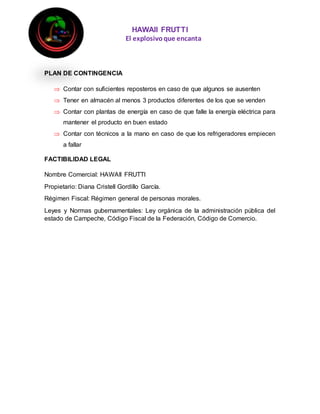 HAWAII FRUTTI
El explosivoque encanta
PLAN DE CONTINGENCIA
 Contar con suficientes reposteros en caso de que algunos se ausenten
 Tener en almacén al menos 3 productos diferentes de los que se venden
 Contar con plantas de energía en caso de que falle la energía eléctrica para
mantener el producto en buen estado
 Contar con técnicos a la mano en caso de que los refrigeradores empiecen
a fallar
FACTIBILIDAD LEGAL
Nombre Comercial: HAWAII FRUTTI
Propietario: Diana Cristell Gordillo García.
Régimen Fiscal: Régimen general de personas morales.
Leyes y Normas gubernamentales: Ley orgánica de la administración pública del
estado de Campeche, Código Fiscal de la Federación, Código de Comercio.
 