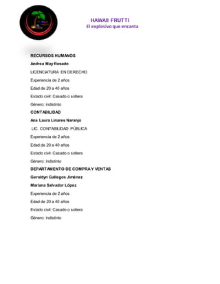 HAWAII FRUTTI
El explosivoque encanta
RECURSOS HUMANOS
Andrea May Rosado
LICENCIATURA EN DERECHO
Experiencia de 2 años
Edad de 20 a 40 años
Estado civil: Casado o soltera
Género: indistinto
CONTABILIDAD
Ana Laura Linares Naranjo
LIC. CONTABILIDAD PÚBLICA
Experiencia de 2 años
Edad de 20 a 40 años
Estado civil: Casado o soltera
Género: indistinto
DEPARTAMENTO DE COMPRAY VENTAS
Geraldyn Gallegos Jiménez
Mariana Salvador López
Experiencia de 2 años
Edad de 20 a 40 años
Estado civil: Casado o soltera
Género: indistinto
 