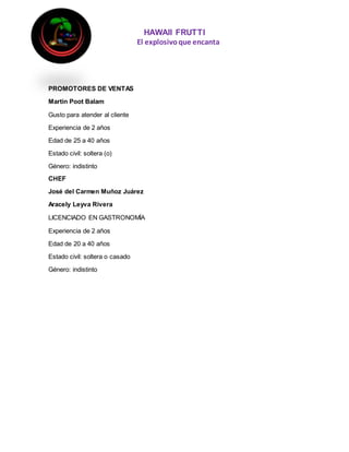 HAWAII FRUTTI
El explosivoque encanta
PROMOTORES DE VENTAS
Martin Poot Balam
Gusto para atender al cliente
Experiencia de 2 años
Edad de 25 a 40 años
Estado civil: soltera (o)
Género: indistinto
CHEF
José del Carmen Muñoz Juárez
Aracely Leyva Rivera
LICENCIADO EN GASTRONOMÍA
Experiencia de 2 años
Edad de 20 a 40 años
Estado civil: soltera o casado
Género: indistinto
 