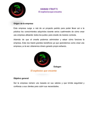 HAWAII FRUTTI
El explosivoque encanta
Origen de la empresa
Esta empresa surge a raíz de un proyecto pedido para poder llevar así a la
práctica los conocimientos adquiridos durante varios cuatrimestre de cómo crear
una empresa utilizando todos los puntos para crearla de manera correcta.
Además de que al crearla podemos administrar y valuar cómo funciona la
empresa. Esta nos traerá grandes beneficios ya que aprendemos como crear una
empresa y a la vez obtenemos dinero ganado propio esfuerzo.
Objetivo general
Ser la empresa número uno basada en sus valores y que brinde seguridad y
confianza a sus clientes para cubrir sus necesidades.
El explosivo que encanta
Eslogan
 