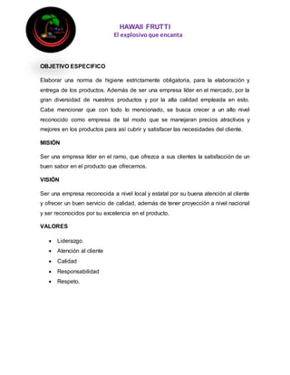 HAWAII FRUTTI
El explosivoque encanta
OBJETIVO ESPECIFICO
Elaborar una norma de higiene estrictamente obligatoria, para la elaboración y
entrega de los productos. Además de ser una empresa líder en el mercado, por la
gran diversidad de nuestros productos y por la alta calidad empleada en esto.
Cabe mencionar que con todo lo mencionado, se busca crecer a un alto nivel
reconocido como empresa de tal modo que se manejaran precios atractivos y
mejores en los productos para así cubrir y satisfacer las necesidades del cliente.
MISIÓN
Ser una empresa líder en el ramo, que ofrezca a sus clientes la satisfacción de un
buen sabor en el producto que ofrecemos.
VISIÓN
Ser una empresa reconocida a nivel local y estatal por su buena atención al cliente
y ofrecer un buen servicio de calidad, además de tener proyección a nivel nacional
y ser reconocidos por su excelencia en el producto.
VALORES
 Liderazgo.
 Atención al cliente
 Calidad
 Responsabilidad
 Respeto.
 