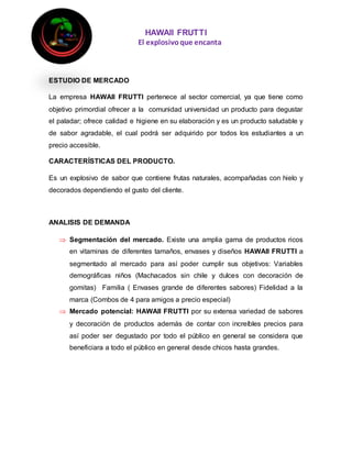 HAWAII FRUTTI
El explosivoque encanta
ESTUDIO DE MERCADO
La empresa HAWAII FRUTTI pertenece al sector comercial, ya que tiene como
objetivo primordial ofrecer a la comunidad universidad un producto para degustar
el paladar; ofrece calidad e higiene en su elaboración y es un producto saludable y
de sabor agradable, el cual podrá ser adquirido por todos los estudiantes a un
precio accesible.
CARACTERÍSTICAS DEL PRODUCTO.
Es un explosivo de sabor que contiene frutas naturales, acompañadas con hielo y
decorados dependiendo el gusto del cliente.
ANALISIS DE DEMANDA
 Segmentación del mercado. Existe una amplia gama de productos ricos
en vitaminas de diferentes tamaños, envases y diseños HAWAII FRUTTI a
segmentado al mercado para así poder cumplir sus objetivos: Variables
demográficas niños (Machacados sin chile y dulces con decoración de
gomitas) Familia ( Envases grande de diferentes sabores) Fidelidad a la
marca (Combos de 4 para amigos a precio especial)
 Mercado potencial: HAWAII FRUTTI por su extensa variedad de sabores
y decoración de productos además de contar con increíbles precios para
así poder ser degustado por todo el público en general se considera que
beneficiara a todo el público en general desde chicos hasta grandes.
 